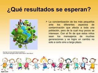 ¿Qué resultados se esperan?
 La concientización de los más pequeños
ante los diferentes aspectos de
contaminación que afecta a toda una
población, pero de la cual muy pocos se
interesan. Con el fin de que estos niños
sean los mensajeros de muchas
generaciones y se logre un cambio no
solo a corto sino a largo plazo.
http://tse1.mm.bing.net/th?&id=JN.IaVB0mcT
%2bX7N8/DF48jcwg&w=300&h=300&c=0&pid=1.9&rs=0&p=0
 