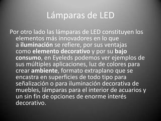 Lámparas de LED
Por otro lado las lámparas de LED constituyen los
elementos más innovadores en lo que
a iluminación se refiere, por sus ventajas
como elemento decorativo y por su bajo
consumo, en Eyeleds podemos ver ejemplos de
sus múltiples aplicaciones, luz de colores para
crear ambiente, formato extraplano que se
encastra en superficies de todo tipo para
señalización o para iluminación decorativa de
muebles, lámparas para el interior de acuarios y
un sin fin de opciones de enorme interés
decorativo.