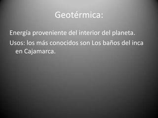Geotérmica:
Energía proveniente del interior del planeta.
Usos: los más conocidos son Los baños del inca
en Cajamarca.
