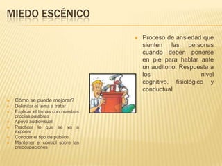 MIEDO ESCÉNICO

                                        Proceso de ansiedad que
                                         sienten las personas
                                         cuando deben ponerse
                                         en pie para hablar ante
                                         un auditorio. Respuesta a
                                         los                  nivel
                                         cognitivo, fisiológico y
                                         conductual
   Cómo se puede mejorar?
   Delimitar el tema a tratar
   Explicar el temas con nuestras
    propias palabras
   Apoyo audiovisual
   Practicar lo que se va a
    exponer
   Conocer el tipo de público
   Mantener el control sobre las
    preocupaciones
 