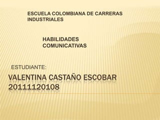 ESCUELA COLOMBIANA DE CARRERAS
     INDUSTRIALES



         HABILIDADES
         COMUNICATIVAS



ESTUDIANTE:

VALENTINA CASTAÑO ESCOBAR
20111120108
 