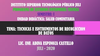 INSTITUTO SUPERIOR TECNOLÓGICO PÚBLICO JULI
PROGRAMA DE ESTUDIOS ENFERMERÍA TÉCNICA
SEMESTRE: I
UNIDAD DIDÁCTICA: SALUD COMUNITARIA
TEMA: TECNICAS E ISNTRUMENTOS DE RECOLECCION
DE DATOS
LIC. ENF. ADINA ESPINOZA CASTILLO
JULI - 2020
 