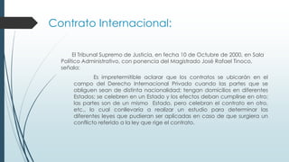 El Tribunal Supremo de Justicia, en fecha 10 de Octubre de 2000, en Sala
Político Administrativo, con ponencia del Magistrado José Rafael Tinoco,
señala:
Es impretermitible aclarar que los contratos se ubicarán en el
campo del Derecho Internacional Privado cuando las partes que se
obliguen sean de distinta nacionalidad; tengan domicilios en diferentes
Estados; se celebren en un Estado y los efectos deban cumplirse en otro;
las partes son de un mismo Estado, pero celebran el contrato en otro,
etc., lo cual conllevaría a realizar un estudio para determinar las
diferentes leyes que pudieran ser aplicadas en caso de que surgiera un
conflicto referido a la ley que rige el contrato.
Contrato Internacional:
 