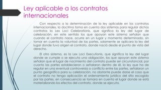Ley aplicable a los contratos
internacionales
Con respecto a la determinación de la ley aplicable en los contratos
internacionales, la doctrina toma en cuenta dos sistemas para regular dichos
contratos la Lex Loci Celebrationis, que significa la ley del lugar de
celebración, en este sentido los que apoyan este sistema señalan que
cuando el contrato nace, ocurre en un lugar y momento determinado, sin
tomar en cuenta la voluntad de las partes, solamente se aplicara la ley del
lugar donde tuvo origen el contrato, donde nació desde el punto de vista del
derecho.
El otro sistema, es la Lex Loci Executionis, que significa la ley del lugar
donde se cumple o se ejecuta una obligación, los que apoyan este sistema
señalan que el lugar de nacimiento del contrato puede ser circunstancial, por
cuanto las partes establecieron o señalaron dentro de él, la ley que ha de
regular en una eventual controversia o conflicto entre las partes, señalaron un
punto geográfico para su celebración, no obstante puede darse el caso que
el contrato no tenga aplicación el ordenamiento jurídico del sitio escogido
por las partes, en consecuencia se tomara en cuenta el lugar donde se está
materializando los efectos del contrato, donde se ejecuta.
 
