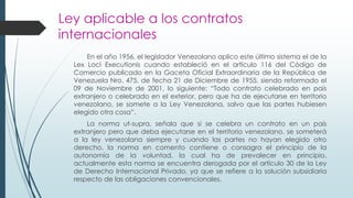 Ley aplicable a los contratos
internacionales
En el año 1956, el legislador Venezolano aplico este último sistema el de la
Lex Loci Executionis cuando estableció en el artículo 116 del Código de
Comercio publicado en la Gaceta Oficial Extraordinaria de la República de
Venezuela Nro. 475, de fecha 21 de Diciembre de 1955, siendo reformado el
09 de Noviembre de 2001, lo siguiente: “Todo contrato celebrado en país
extranjero o celebrado en el exterior, pero que ha de ejecutarse en territorio
venezolano, se somete a la Ley Venezolana, salvo que las partes hubiesen
elegido otra cosa”.
La norma ut-supra, señala que si se celebra un contrato en un país
extranjero pero que deba ejecutarse en el territorio venezolano, se someterá
a la ley venezolana siempre y cuando las partes no hayan elegido otro
derecho, la norma en comento contiene o consagra el principio de la
autonomía de la voluntad, la cual ha de prevalecer en principio,
actualmente esta norma se encuentra derogada por el artículo 30 de la Ley
de Derecho Internacional Privado, ya que se refiere a la solución subsidiaria
respecto de las obligaciones convencionales.
 
