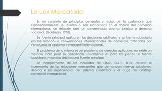 La Lex Mercatoria
Es un conjunto de principios generales y reglas de la costumbre que
espontáneamente se refieren o son elaboradas en el marco del comercio
internacional, sin relación con un determinado sistema jurídico o derecho
nacional. (Goldman, 1983).
Su fuente principal radica en las decisiones arbitrales, y su fuente subsidiaria
son los tratados o convenciones internacionales de comercio ratificados por
Venezuela, la costumbre mercantil internacional..
El problema de la misma es un problema de derecho aplicable, no existe un
método claro para su aplicación, usualmente es para los jueces un fuente
subsidiaria y para los árbitros una fuente principal.
Se complementa de los acuerdos de OMC, GATT, TLCs, debido al
incremento de las relaciones mercantiles que demandan nuevas soluciones;
debido a las insuficiencias del sistema conflictual y el auge del arbitraje
comercial internacional.
 
