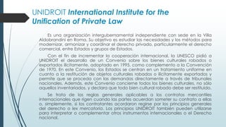 UNIDROIT International Institute for the
Unification of Private Law
Es una organización intergubernamental independiente con sede en la Villa
Aldobrandini en Roma. Su objetivo es estudiar las necesidades y los métodos para
modernizar, armonizar y coordinar el derecho privado, particularmente el derecho
comercial, entre Estados y grupos de Estados.
Con el fin de incrementar la cooperación internacional, la UNESCO pidió a
UNIDROIT el desarrollo de un Convenio sobre los bienes culturales robados o
exportados ilícitamente, adoptado en 1995, como complemento a la Convención
de 1970. En este Convenio, los Estados se centran en un tratamiento uniforme en
cuanto a la restitución de objetos culturales robados o ilícitamente exportados y
permite que se proceda con las demandas directamente a través de tribunales
nacionales. Además, este Convenio concierne todos los bienes culturales, no sólo
aquellos inventariados, y declara que todo bien cultural robado debe ser restituido.
Se trata de las reglas generales aplicables a los contratos mercantiles
internacionales que rigen cuando las partes acuerdan someter su contrato a ellas
o, simplemente, si los contratantes acordaron regirse por los principios generales
del derecho o lex mercatoria. Los principios UNIDROIT también pueden utilizarse
para interpretar o complementar otros instrumentos internacionales o el Derecho
nacional.
 