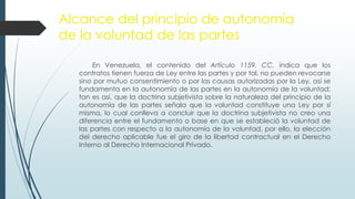 Alcance del principio de autonomía
de la voluntad de las partes
En Venezuela, el contenido del Artículo 1159. CC, indica que los
contratos tienen fuerza de Ley entre las partes y por tal, no pueden revocarse
sino por mutuo consentimiento o por las causas autorizadas por la Ley, así se
fundamenta en la autonomía de las partes en la autonomía de la voluntad;
tan es así, que la doctrina subjetivista sobre la naturaleza del principio de la
autonomía de las partes señala que la voluntad constituye una Ley por sí
misma, lo cual conlleva a concluir que la doctrina subjetivista no creo una
diferencia entre el fundamento o base en que se estableció la voluntad de
las partes con respecto a la autonomía de la voluntad, por ello, la elección
del derecho aplicable fue el giro de la libertad contractual en el Derecho
Interno al Derecho Internacional Privado.
 