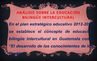 ANÁLISIS SOBRE LA EDUCACIÓN
BILINGÜE INTERCULTURAL
En el plan estratégico educativo 2012-2016
se establece el concepto de educación
bilingüe intercultural en Guatemala como
“El desarrollo de los conocimientos de los
Pueblos
 