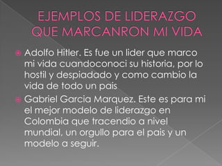  Adolfo Hitler. Es fue un lider que marco
  mi vida cuandoconoci su historia, por lo
  hostil y despiadado y como cambio la
  vida de todo un pais
 Gabriel Garcia Marquez. Este es para mi
  el mejor modelo de liderazgo en
  Colombia que tracendio a nivel
  mundial, un orgullo para el pais y un
  modelo a seguir.
 