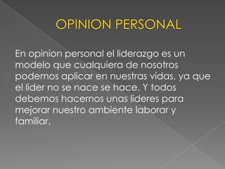 En opinion personal el liderazgo es un
modelo que cualquiera de nosotros
podemos aplicar en nuestras vidas, ya que
el lider no se nace se hace. Y todos
debemos hacernos unas lideres para
mejorar nuestro ambiente laborar y
familiar.
 