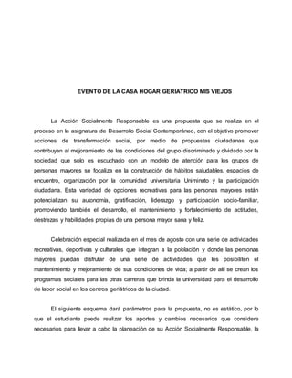 EVENTO DE LA CASA HOGAR GERIATRICO MIS VIEJOS
La Acción Socialmente Responsable es una propuesta que se realiza en el
proceso en la asignatura de Desarrollo Social Contemporáneo, con el objetivo promover
acciones de transformación social, por medio de propuestas ciudadanas que
contribuyan al mejoramiento de las condiciones del grupo discriminado y olvidado por la
sociedad que solo es escuchado con un modelo de atención para los grupos de
personas mayores se focaliza en la construcción de hábitos saludables, espacios de
encuentro, organización por la comunidad universitaria Uniminuto y la participación
ciudadana. Esta variedad de opciones recreativas para las personas mayores están
potencializan su autonomía, gratificación, liderazgo y participación socio-familiar,
promoviendo también el desarrollo, el mantenimiento y fortalecimiento de actitudes,
destrezas y habilidades propias de una persona mayor sana y feliz.
Celebración especial realizada en el mes de agosto con una serie de actividades
recreativas, deportivas y culturales que integran a la población y donde las personas
mayores puedan disfrutar de una serie de actividades que les posibiliten el
mantenimiento y mejoramiento de sus condiciones de vida; a partir de allí se crean los
programas sociales para las otras carreras que brinda la universidad para el desarrollo
de labor social en los centros geriátricos de la ciudad.
El siguiente esquema dará parámetros para la propuesta, no es estático, por lo
que el estudiante puede realizar los aportes y cambios necesarios que considere
necesarios para llevar a cabo la planeación de su Acción Socialmente Responsable, la
 