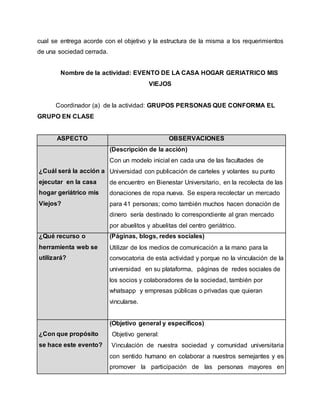cual se entrega acorde con el objetivo y la estructura de la misma a los requerimientos
de una sociedad cerrada.
Nombre de la actividad: EVENTO DE LA CASA HOGAR GERIATRICO MIS
VIEJOS
Coordinador (a) de la actividad: GRUPOS PERSONAS QUE CONFORMA EL
GRUPO EN CLASE
ASPECTO OBSERVACIONES
¿Cuál será la acción a
ejecutar en la casa
hogar geriátrico mis
Viejos?
(Descripción de la acción)
Con un modelo inicial en cada una de las facultades de
Universidad con publicación de carteles y volantes su punto
de encuentro en Bienestar Universitario, en la recolecta de las
donaciones de ropa nueva. Se espera recolectar un mercado
para 41 personas; como también muchos hacen donación de
dinero sería destinado lo correspondiente al gran mercado
por abuelitos y abuelitas del centro geriátrico.
¿Qué recurso o
herramienta web se
utilizará?
(Páginas, blogs, redes sociales)
Utilizar de los medios de comunicación a la mano para la
convocatoria de esta actividad y porque no la vinculación de la
universidad en su plataforma, páginas de redes sociales de
los socios y colaboradores de la sociedad, también por
whatsapp y empresas públicas o privadas que quieran
vincularse.
¿Con que propósito
se hace este evento?
(Objetivo general y específicos)
O Objetivo general:
Vinculación de nuestra sociedad y comunidad universitaria
con sentido humano en colaborar a nuestros semejantes y es
promover la participación de las personas mayores en
 