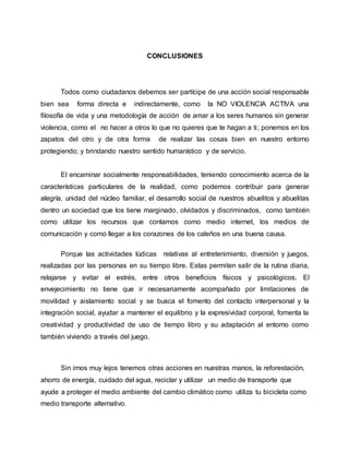 CONCLUSIONES
Todos como ciudadanos debemos ser partícipe de una acción social responsable
bien sea forma directa e indirectamente, como la NO VIOLENCIA ACTIVA una
filosofía de vida y una metodología de acción de amar a los seres humanos sin generar
violencia, como el no hacer a otros lo que no quieres que te hagan a ti; ponernos en los
zapatos del otro y de otra forma de realizar las cosas bien en nuestro entorno
protegiendo; y brindando nuestro sentido humanístico y de servicio.
El encaminar socialmente responsabilidades, teniendo conocimiento acerca de la
características particulares de la realidad, como podemos contribuir para generar
alegría, unidad del núcleo familiar, el desarrollo social de nuestros abuelitos y abuelitas
dentro un sociedad que los tiene marginado, olvidados y discriminados, como también
como utilizar los recursos que contamos como medio internet, los medios de
comunicación y como llegar a los corazones de los caleños en una buena causa.
Porque las actividades lúdicas relativas al entretenimiento, diversión y juegos,
realizadas por las personas en su tiempo libre. Estas permiten salir de la rutina diaria,
relajarse y evitar el estrés, entre otros beneficios físicos y psicológicos. El
envejecimiento no tiene que ir necesariamente acompañado por limitaciones de
movilidad y aislamiento social y se busca el fomento del contacto interpersonal y la
integración social, ayudar a mantener el equilibrio y la expresividad corporal, fomenta la
creatividad y productividad de uso de tiempo libro y su adaptación al entorno como
también viviendo a través del juego.
Sin irnos muy lejos tenemos otras acciones en nuestras manos, la reforestación,
ahorro de energía, cuidado del agua, reciclar y utilizar un medio de transporte que
ayude a proteger el medio ambiente del cambio climático como utiliza tu bicicleta como
medio transporte alternativo.
 