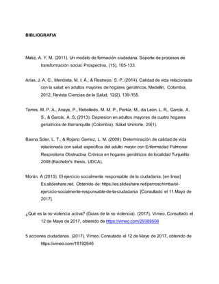 BIBLIOGRAFIA
Matiz, A. Y. M. (2011). Un modelo de formación ciudadana. Soporte de procesos de
transformación social. Prospectiva, (15), 105-133.
Arias, J. A. C., Mendieta, M. I. Á., & Restrepo, S. P. (2014). Calidad de vida relacionada
con la salud en adultos mayores de hogares geriátricos, Medellín, Colombia,
2012. Revista Ciencias de la Salud, 12(2), 139-155.
Torres, M. P. A., Anaya, P., Rebolledo, M. M. P., Pertúz, M., da León, L. R., García, A.
S., & García, A. S. (2013). Depresion en adultos mayores de cuatro hogares
geriatricos de Barranquilla (Colombia). Salud Uninorte, 29(1).
Baena Soler, L. T., & Rojano Gamez, L. M. (2009). Determinación de calidad de vida
relacionada con salud específica del adulto mayor con Enfermedad Pulmonar
Respiratoria Obstructiva Crónica en hogares geriátricos de localidad Tunjuelito
2008 (Bachelor's thesis, UDCA).
Morán. A (2010). El ejercicio socialmente responsable de la ciudadania. [en linea]
Es.slideshare.net. Obtenido de: https://es.slideshare.net/perroschimba/el-
ejercicio-socialmente-responsable-de-la-ciudadania [Consultado el 11 Mayo de
2017].
¿Qué es la no violencia activa? (Guias de la no violencia). (2017). Vimeo. Consultado el
12 de Mayo de 2017, obtenido de https://vimeo.com/29389506
5 acciones ciudadanas. (2017). Vimeo. Consutado el 12 de Mayo de 2017, obtenido de
https://vimeo.com/18192646
 