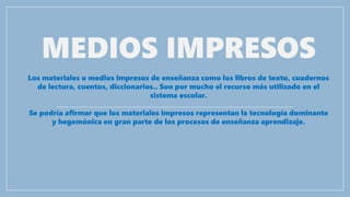 MEDIOS IMPRESOS
Los materiales o medios impresos de enseñanza como los libros de texto, cuadernos
de lectura, cuentos, diccionarios.. Son por mucho el recurso más utilizado en el
sistema escolar.
Se podría afirmar que los materiales impresos representan la tecnología dominante
y hegemónica en gran parte de los procesos de enseñanza aprendizaje.
 