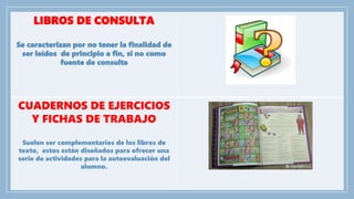 LIBROS DE CONSULTA
Se caracterizan por no tener la finalidad de
ser leídos de principio a fin, si no como
fuente de consulta
CUADERNOS DE EJERCICIOS
Y FICHAS DE TRABAJO
Suelen ser complementarios de los libros de
texto, estos están diseñados para ofrecer una
serie de actividades para la autoevaluación del
alumno.
 