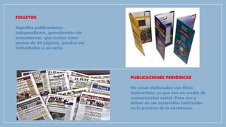 FOLLETOS
Aquellas publicaciones
independiente, genralmente sin
encuadernar, que suelen tener
menos de 50 páginas, pueden ser
individuales o en serie.
PUBLICACIONES PERIÓDICAS
No están elaboradas con fines
instructivos ya que son un medio de
comunicación social. Pero son y
deben de ser materiales habituales
en la práctica de la enseñanza.
 