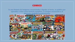 COMICS
Es una historia de imágenes secuenciadas o ligadas al texto, se publica por
episodios o bien como historia completa. La imagen secuencial es el
elemento simbólico predominante
 