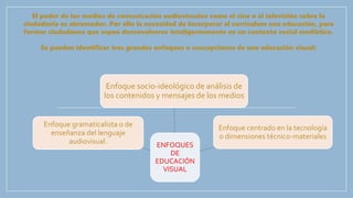 El poder de los medios de comunicación audiovisuales como el cine o al televisión sobre la
ciudadanía es abrumador. Por ello la necesidad de incorporar al currículum una educación, para
formar ciudadanos que sepan desenvolverse inteligentemente en un contexto social mediático.
Se pueden identificar tres grandes enfoques o concepciones de una educación visual:
ENFOQUES
DE
EDUCACIÓN
VISUAL
Enfoque socio-ideológico de análisis de
los contenidos y mensajes de los medios
Enfoque centrado en la tecnología
o dimensiones técnico-materiales
Enfoque gramaticalista o de
enseñanza del lenguaje
audiovisual.
 