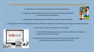 PRINCIPIOS METODOLÓGICOS PARA LA EDUCACIÓN DE LOS MEDIOS EN LAS ESCUELAS
1.- Partir de los conocimientos experiencias previas del alumno…
2.- Organizar y desarrollar los conocimientos de una manera globalizada
o interdisciplinar de enseñanza.
3.- Desarrollar equilibradamente el análisis y valoración de los medios
4.- Organizar de forma integrada los distintos ámbitos o bloques de contenidos que configuran el tema trasversal
5.- Desarrollar procesos de enseñanza multimedia
6.- Desarrollar estrategias para que el alumno elabore y construya el
conocimiento sobre los medios
7.- Organizar y desarrollar tareas con los medios en las que exista
equilibrio de demandas de naturaleza grupal e individual.
 