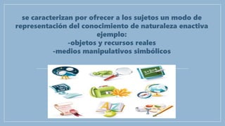 se caracterizan por ofrecer a los sujetos un modo de
representación del conocimiento de naturaleza enactiva
ejemplo:
-objetos y recursos reales
-medios manipulativos simbólicos
 