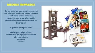 MEDIOS IMPRESOS
Se caracteriza por incluir recursos
con códigos verbales como sistema
simbólico predominante.
La mayor parte de ellos están
producidos por un mecanismo de
impresión
Algunos ejemplos son:
Guías para el profesor
Materiales de apoyo curricular
Libros de texto
Carteles
Comics
 