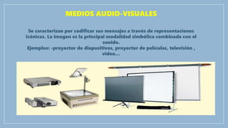 MEDIOS AUDIO-VISUALES
Se caracterizan por codificar sus mensajes a través de representaciones
icónicas. La imagen es la principal modalidad simbólica combinada con el
sonido.
Ejemplos: -proyector de diapositivas, proyector de películas, televisión ,
video…
 