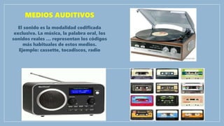 MEDIOS AUDITIVOS
El sonido es la modalidad codificada
exclusiva. La música, la palabra oral, los
sonidos reales … representan los códigos
más habituales de estos medios.
Ejemplo: cassette, tocadiscos, radio
 