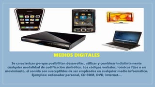MEDIOS DIGITALES
Se caracterizan porque posibilitan desarrollar, utilizar y combinar indistintamente
cualquier modalidad de codificación simbólica. Los códigos verbales, icónicos fijos o en
movimiento, el sonido son susceptibles de ser empleados en cualquier medio informático.
Ejemplos: ordenador personal, CD ROM, DVD, Internet…
 