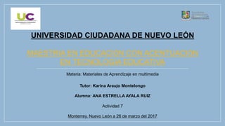UNIVERSIDAD CIUDADANA DE NUEVO LEÓN
MAESTRIA EN EDUCACIÓN CON ACENTUACIÓN
EN TECNOLOGÍA EDUCATIVA
Materia: Materiales de Aprendizaje en multimedia
Tutor: Karina Araujo Montelongo
Alumna: ANA ESTRELLA AYALA RUIZ
Actividad 7
Monterrey, Nuevo León a 26 de marzo del 2017
 