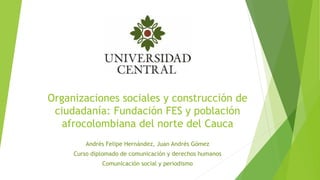 Organizaciones sociales y construcción de
ciudadanía: Fundación FES y población
afrocolombiana del norte del Cauca
Andrés Felipe Hernández, Juan Andrés Gómez
Curso diplomado de comunicación y derechos humanos
Comunicación social y periodismo
 