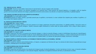 VII. NERVIO FACIAL: MIXTO
LOCALIZADO: Recorre el canal auditivo interno hasta el canal del facial y sale por el agujero estilo mastoideo
FUNCIÓN:Lleva inervación motora a los músculos encargados de la expresión facial, vientre posterior del músculo digástrico y el estapedio, recibe los impulsos
gustativos de los dos tercios anteriores de la lengua y proporciona inervación secreto-motora a las salivales (a excepción de la parótida) y la glándula lagrimal
VIII. NERVIO VESTIBULOCOCLEAR (AUDITIVO) SENSORIAL
LOCALIZADO: En el canal auditivo externo
FUNCIÓN:Percepción de sonidos, rotación y gravedad (esencial para el equilibrio y movimiento). La rama vestibular lleva impulsos para coordinar el equilibrio y el
brazo coclear lleva impulsos auditivos
IX. NERVIO GLOSOFARINGEO: MIXTO
LOCALIZADO: En el agujero yugular
FUNCIÓN: Recibe los impulsos gustativos del tercio posterior de la lengua, proporciona inervación secreto-motora a la glándula parótida e inervación motora al
músculo estilofaríngeo y al músculo estilogloso. También retransmite alguna información al cerebro desde las tonsilas palatinas. Esta se dirige al tálamo opuesto y
algunos núcleos del hipotálamo
X. NERVIO VAGO ( NEUMOGASTRICO) MIXTO
LOCALIZADO: En el agujero yugular
FUNCIÓN: Proporciona inervación a la mayoría de los músculos laríngeos y a todos los músculos faríngeos, excepto al estilofaríngeo (inervado por el glosofaríngeo);
lleva fibras parasimpáticas a las proximidades de todas las vísceras abdominales ubicadas por encima de la flexura esplénica; y recibe el sentido del gusto proveniente de
la epiglotis. Controla los músculos que ayudan a articular sonidos en el paladar blando. Los síntomas del daño generan disfagia, insuficiencia velofaríngea
XI. NERVIO ESPINAL (NERVIO CRANEALACCESORIO O NERVIO ESPINALACCESORIO) : MOTOR
LOCALIZADO: Agujero yugular
FUNCIÓN: Controla los músculos esternocleidomastoideo y el trapecio, se superpone con funciones del vago. Los síntomas de daño incluyen incapacidad para encoger
los hombros y debilidad para los movimientos cefálicos
XII. NERVIO HIPOGLOSO MAYOR: MOTOR
LOCALIZADO: Canal del hipogloso
FUNCIÓN: Proporciona inervación motora a los músculos de la lengua (excepto al músculo palatogloso, el cual es inervado por el nervio vago y al músculo estilogloso
que es inervado por el nervio glosofaríngeo) y otros músculos linguales. Importante en la deglución (formación del bolo) y la articulación de sonidos
 