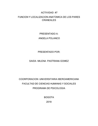ACTIVIDAD #7
FUNCION Y LOCALIZACION ANATOMICA DE LOS PARES
CRANEALES
PRESENTADO A:
ANGELA POLANCO
PRESENTADO POR:
SAIDA MILENA PASTRANA GOMEZ
COORPORACION UNIVERSITARIA IBEROAMERICANA
FACULTAD DE CIENCIAS HUMANAS Y SOCIALES
PROGRAMA DE PSICOLOGIA
BOGOTA
2018
 