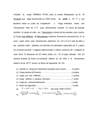 Calcular la carga TERMICA TOTAL para un cuarto Refrigerado: a) Si El
Producto que llega diariamente es 1500 Libras de pollo a 70 °F y son
llevados hasta su punto de congelación y luego enfriados hasta una
Temperatura final de 5 °F para almacenarse durante 12 horas. b) Calcular
también la carga de calor por Transmisión a través de las paredes, piso y techo,
c) Carga Aire Infiltrado d) Misceláneas (motores, iluminación, personal etc.). Si la
cava cuarto tiene unas dimensiones exteriores de (10 x 12 x 9 pies de alto), y
las paredes están aisladas con láminas de poliuretano expandido de 3” y placa
de cemento-concreto 1 pulgada exteriormente e interior cerámica de 1 pulgada, la
cava tiene 15 lámparas de 22 vatios (watt) c./u. En el lugar trabajan tres (3)
obreros durante (3) horas, la humedad relativa es de 50% y la temperatura
exterior es de 90 °F, asumir un factor de seguridad de 5%.
a) calcular la carga por transmisión paredes piso y techo……… 2 puntos
b) Carga debida al Producto…………………………………………2 puntos
c) carga por aire infiltrado………………………………………….1 puntos
d) carga debida a equipos, luminaria ……………………..........1 punto
e) carga por personal laborando ……………………………..……1 punto
f) factor de seguridad ………………………………………………..1 punto
g) ; ; pto cong. Pollo (-2,8°C)
h) ; ;
 