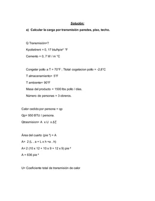 Solución:
a) Calcular la carga por transmisión paredes, piso, techo.
Q Transmisión=?
Kpolietireni = 0, 17 btu/hpie² °F
Cemento = 0, 7 W / m °C
Congelar pollo a T = 70°F ; Ttotal cogelacion pollo = -2,8°C
T almacenamiento= 5°F
T ambiente= 90°F
Masa del producto = 1500 lbs pollo / días.
Número de personas = 3 obreros.
Calor cedido por persona = qp
Qp= 950 BTU / persona.
Qtrasmision= A x U x ΔƮ
Área del cuarto (pie ²) = A
A= 2 (L . a + L x h +a . h)
A= 2 (10 x 12 + 10 x 9 + 12 x 9) pie ²
A = 636 pie ²
U= Coeficiente total de transmisión de calor
 