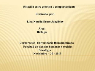Relación entre genética y comportamiento
Realizado por:
Lina Norelia Erazo Juagibioy
Área:
Biología
Corporación Universitaria Iberoamericana
Facultad de ciencias humanas y sociales
Psicología
Noviembre - 30 - 2019
 