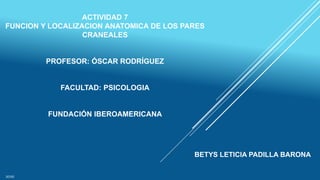 ACTIVIDAD 7
FUNCION Y LOCALIZACION ANATOMICA DE LOS PARES
CRANEALES
PROFESOR: ÓSCAR RODRÍGUEZ
FACULTAD: PSICOLOGIA
FUNDACIÓN IBEROAMERICANA
BETYS LETICIA PADILLA BARONA
2020
 