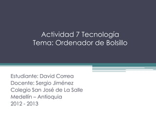 Actividad 7 Tecnología
        Tema: Ordenador de Bolsillo



Estudiante: David Correa
Docente: Sergio Jiménez
Colegio San José de La Salle
Medellín – Antioquia
2012 - 2013
 
