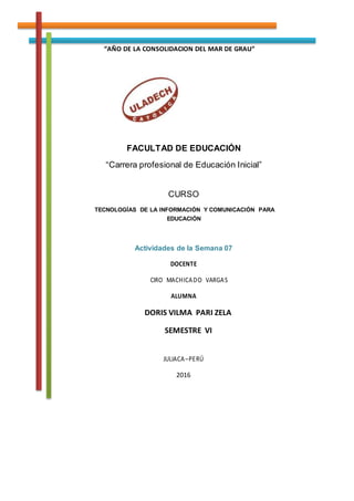 “AÑO DE LA CONSOLIDACION DEL MAR DE GRAU”
FACULTAD DE EDUCACIÓN
“Carrera profesional de Educación Inicial”
CURSO
TECNOLOGÍAS DE LA INFORMACIÓN Y COMUNICACIÓN PARA
EDUCACIÓN
Actividades de la Semana 07
DOCENTE
CIRO MACHICADO VARGAS
ALUMNA
DORIS VILMA PARI ZELA
SEMESTRE VI
JULIACA–PERÚ
2016
 