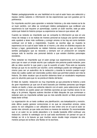 Relatar pedagógicamente es una habilidad en la cual el autor hace una selección y
repasa ciertos saberes e información de las experiencias que son guiadas por la
pertinencia.
Es importante escribir para aprender a redactar historias y de esta manera se le da
un buen sentido, con ellas se construyen relatos pedagógicos que conllevan una
experiencia la cual requiere un aprendizaje, cuando un autor escribe, este ya sabe
sobre qué tratará la historia porque su experiencia se basa en que estuvo allí.
Cuando se redacta es importante que se comparta la información ya sea en una
mesa de trabajo o si se realiza de manera personal se busque una opinión externa
esto ayudará a tener más confianza y corregir errores si los hay así como también
continuar con el texto y mejorándolo. Cuando se escribe algo se muestra la
experiencia en la cual el autor habla de sí mismo y de otros en distintos espacio de
tiempo y lugar, generalmente se relatan historias escolares ya que así tienen el
sentido pedagógico que se necesita y siempre son un producción en conjunto
aunque solo la escriba una personal debido a que existen distintos personajes
escolares.
Para redactar es importante que el autor ponga sus experiencias con su esencia
para que no sean un simple escrito que cualquier otra persona pueda redactar, para
ello se debe escribir lo que pasó y que le sucedió al autor. Para esto se necesita
tiempo ya que no es escribir por escribir, como estrategia puede ser entregado a sí
mismo para ser un autocrítico de la redacción y durante la revisión pueden surgir
ideas las cuales suelen ser esenciales puntos clave que permitan aclarar aún más la
historia. Se debe recalcar que al escribir debemos tener un vocabulario respetuoso
pero no aburrido para que no se pierda el interés del lector.
El título de nuestra redacción es muy importante ya que presenta la historia y será
de gran importancia ya que con él será buscado por distintas personas que tengan
interés en leerlo y tiene una estrecha relación con el autor, para seleccionar el título
de una historia se puede pasar por distintas opciones ya que muchas veces no se
elige a la primera. Algunos autores deciden el título después de que comienzan a
redactar pero es importante señalar que es más sencillo decidir un título provisional
hasta tener el final.
La organización de un texto conlleva una planificación, una textualización y revisión,
esta última puede generar correcciones si es que se encuentran errores, estos
pasos no son obligados a ser utilizados en ese orden sino en el cual el autor se
sienta más cómodo ya que cada uno tiene su manera de redactar. Es recomendable
que si un autor no se siente placentero o le resulta bastante difícil continuar una
redacción, cambie la estrategia con la cual está escribiendo sin pensar en que el
trabajo se irá a la basura ya que muchas veces resulta mejor empezar de otra
manera porque así se lleva una fluidez en la escritura.
 
