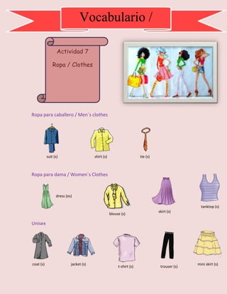 Ropa para caballero / Men´s clothes
Ropa para dama / Women´s Clothes
Unisex
Actividad 7
Ropa / Clothes
Vocabulario /
Vocabulary
suit (s) shirt (s) tie (s)
dress (es)
blouse (s)
skirt (s)
tanktop (s)
coat (s) jacket (s)
t-shirt (s) trouser (s)
mini skirt (s)
 