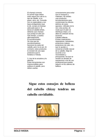 El champú correcto.           correctamente para evitar
        En primer lugar debes         que lo resequen y
        estar segura de cuál es tu    maltraten. No olvides
        tipo de cabello, si es        usar productos
        graso, seco, etc. Consulta    termoprotectores para
        con un especialista y con     contrarrestar los efectos
        base al diagnóstico que       dañinos de estos
        te dé, compra el champú       aparatos. Utilízalos de la
        adecuado para ti. Si          raíz a las puntas, de
        tienes el cabello teñido,     modo que el calor se
        deberás usar champú           distribuya mejor y no
        que proteja el color por      altere la cohesión de las
        más tiempo, y usarlos         escamas
        alternadamente.               Cabello brillante.
        El acondicionador.            Existen tratamientos
        Se cree que los               reparadores, hidratantes,
        acondicionadores              protectores solares,
        favorecen la caída del        protectores de color, etc.,
        cabello, pero no es así. Al   que te ayudan a
        contrario, estos productos    conservar el brillo natural
        lo revisten de una capa       de tu cabello. Elige de
        protectora que lo             acuerdo a tus
        fortalece e hidrata.          necesidades y
                                      presupuesto, los que se
        3. Uso de la secadora y la    venden en tiendas de
        plancha.                      autoservicio o los de uso
        Estas herramientas son        profesional que puedes
        imprescindibles para          adquirir en los salones de
        estilizar el cabello, pero    belleza.
        debes usarlas




            Sigue estos consejos de belleza
        del cabello chicay tendras un
        cabello envidiable.




SOLO MODA                                                       Página 10
 