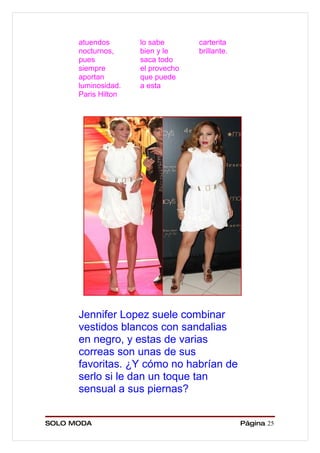 atuendos       lo sabe       carterita
      nocturnos,     bien y le     brillante.
      pues           saca todo
      siempre        el provecho
      aportan        que puede
      luminosidad.   a esta
      Paris Hilton




      Jennifer Lopez suele combinar
      vestidos blancos con sandalias
      en negro, y estas de varias
      correas son unas de sus
      favoritas. ¿Y cómo no habrían de
      serlo si le dan un toque tan
      sensual a sus piernas?


SOLO MODA                                       Página 25
 