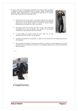 El querer vestir bien no está limitado solamente a las mujeres. Saber arreglarse
y vestirse es igual de importante para un hombre. Aunque pueden haber
diferentes estilos dependiendo de la personalidad particular de un hombre,
existen algunas prendas que todos deben tener.




    •   Comencemos con un buen traje. Todo hombre debe tener un traje tipo
        terno aún si no es una persona muy formal que digamos. Es necesario
        tenerlo para cuando alguna ocasión lo amerite en colores neutros
        tradicionales como negro, gris, café o azul marino.

    •   Del mismo modo que es súper útil tener un traje, éste debe estar
        acompañado de un par de zapatos. Los zapatos son de absoluta
        necesidad. El color dependerá del color del traje.

    •   Y cómo olvidar una buena correa de cuero. Otra vez, el color
        dependerá del color del traje y de los zapatos.

    •   La camisa es también muy importante. Lo mejor es una camisa blanca de manga larga que sea
        100% algodón.

    •   Para completar el atuendo es necesario una corbata. Los colores y el estilo dependen de tu gusto
        personal, pero es necesario que cuentes con una pequeña selección que sirvan para diferentes
        tipos de eventos.




    Complementos




SOLO MODA                                                                                Página 5
 