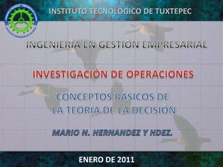 INSTITUTO TECNOLOGICO DE TUXTEPEC INGENIERÍA EN GESTIÓN EMPRESARIAL INVESTIGACIÓN DE OPERACIONES CONCEPTOS BÁSICOS DE LA TEORÍA DE LA DECISIÓN MARIO N. HERNANDEZ Y HDEZ. ENERO DE 2011 