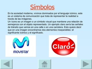 Símbolos En la sociedad moderna, vivimos dominados por el lenguaje icónico, este es un sistema de comunicación que trata de representar la realidad a través de las imágenes.  Un ícono es un imagen o un símbolo visual que mantiene una relación de semejanza con el objeto representado. Un ejemplo claro sería las señales de tránsito que vemos en una calle o en una carretera. Esto quiere decir que en una imagen encontramos dos elementos inseparables: el significante icónico y el significado. 