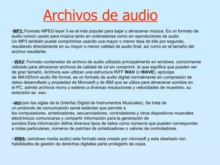 Archivos de audio MP3:   Formato MPEG layer 3 es el más popular para bajar y almacenar música. Es un formato de audio común usado para música tanto en ordenadores como en reproductores de audio  Un MP3 también puede comprimirse usando una mayor o menor tasa de bits por segundo, resultando directamente en su mayor o menor calidad de audio final, así como en el tamaño del archivo resultante. -  WAV :   Formato contenedor de archivo de audio utilizado principalmente en windows. comúnmente utilizado para almacenar archivos de calidad de cd sin comprimir. lo que significa que pueden ser de gran tamaño. Archivos wav utilizan una estructura RIFF  WAV  (o  WAVE ), apócope de  WAVEform audio file format , es un formato de audio digital normalmente sin compresión de datos desarrollado y propiedad de Microsoft y de IBM que se utiliza para almacenar sonidos en el PC, admite archivos mono y estéreo a diversas resoluciones y velocidades de muestreo, su extensión es .wav.  -  MIDI   son las siglas de la (Interfaz Digital de Instrumentos Musicales). Se trata de un protocolo de comunicación serial estándar que permite a los computadores, sintetizadores, secuenciadores, controladores y otros dispositivos musicales electrónicos comunicarse y compartir información para la generación de sonidos.Esta información define diversos tipos de datos como números que pueden corresponder a notas particulares, números de  patches  de sintetizadores o valores de controladores.  -  WMA :   (windows media audio) este formato esta creado por microsoft y esta diseñado con habilidades de gestión de derechos digitales parta protegerlo de copia. 