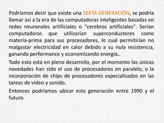 Podríamos decir que existe una SEXTA GENERACIÓN, se podría
llamar así a la era de las computadoras inteligentes basadas en
redes neuronales artificiales o "cerebros artificiales". Serían
computadoras que utilizarían superconductores como
materia-prima para sus procesadores, lo cual permitirían no
malgastar electricidad en calor debido a su nula resistencia,
ganando performance y economizando energía..
Todo esto está en pleno desarrollo, por el momento las únicas
novedades han sido el uso de procesadores en paralelo, o la
incorporación de chips de procesadores especializados en las
tareas de vídeo y sonido.
Entonces podríamos ubicar esta generación entre 1990 y el
futuro.
 