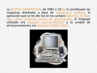 La QUINTA GENERACIÓN, de 1981 a 1990, la constituyen las
maquinas diseñadas a base de inteligencia artificial, la
aplicación que se les dio fue en los campos laborales de todo
tipo, como elemento básico de organización, el lenguaje
utilizado era lenguaje natural-PROLOG y la unidad de
almacenamientos era memorias RAM y ROM.
 